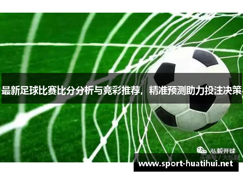 最新足球比赛比分分析与竞彩推荐，精准预测助力投注决策
