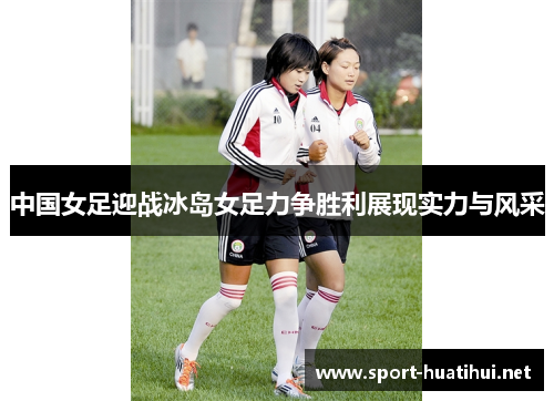 中国女足迎战冰岛女足力争胜利展现实力与风采
